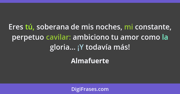 Eres tú, soberana de mis noches, mi constante, perpetuo cavilar: ambiciono tu amor como la gloria... ¡Y todavía más!... - Almafuerte