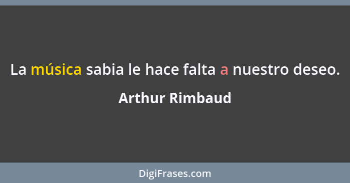 La música sabia le hace falta a nuestro deseo.... - Arthur Rimbaud