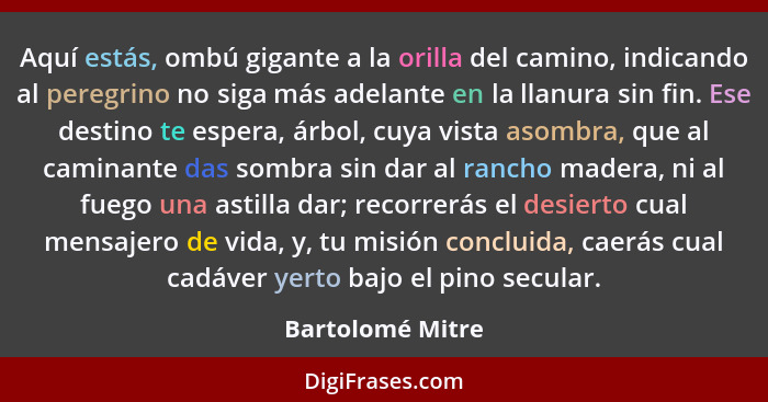 Aquí estás, ombú gigante a la orilla del camino, indicando al peregrino no siga más adelante en la llanura sin fin. Ese destino te e... - Bartolomé Mitre