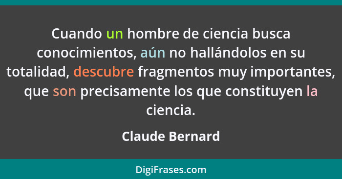 Cuando un hombre de ciencia busca conocimientos, aún no hallándolos en su totalidad, descubre fragmentos muy importantes, que son pre... - Claude Bernard