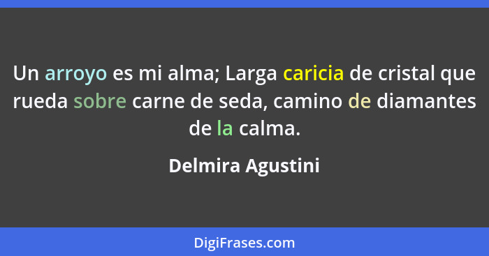 Un arroyo es mi alma; Larga caricia de cristal que rueda sobre carne de seda, camino de diamantes de la calma.... - Delmira Agustini