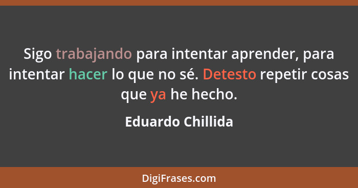 Sigo trabajando para intentar aprender, para intentar hacer lo que no sé. Detesto repetir cosas que ya he hecho.... - Eduardo Chillida