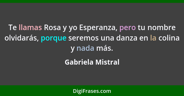 Te llamas Rosa y yo Esperanza, pero tu nombre olvidarás, porque seremos una danza en la colina y nada más.... - Gabriela Mistral