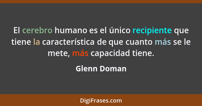 El cerebro humano es el único recipiente que tiene la característica de que cuanto más se le mete, más capacidad tiene.... - Glenn Doman