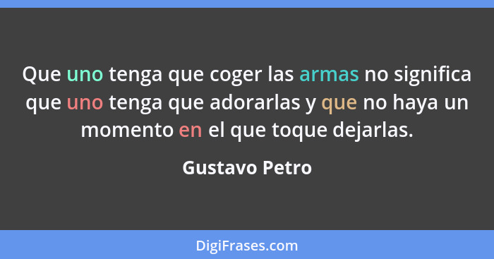 Que uno tenga que coger las armas no significa que uno tenga que adorarlas y que no haya un momento en el que toque dejarlas.... - Gustavo Petro