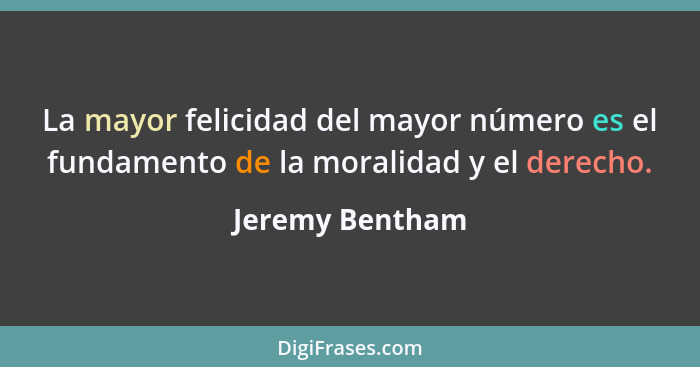 La mayor felicidad del mayor número es el fundamento de la moralidad y el derecho.... - Jeremy Bentham