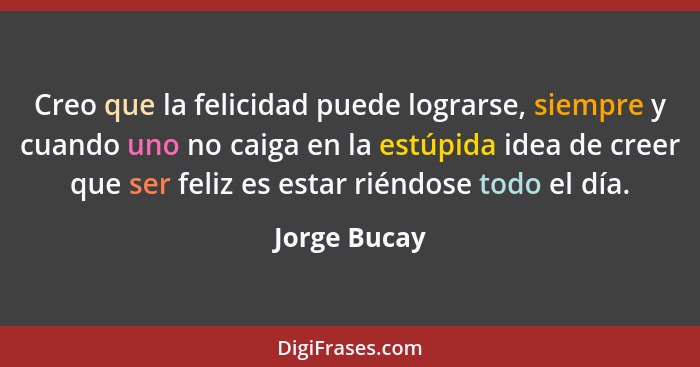 Creo que la felicidad puede lograrse, siempre y cuando uno no caiga en la estúpida idea de creer que ser feliz es estar riéndose todo el... - Jorge Bucay