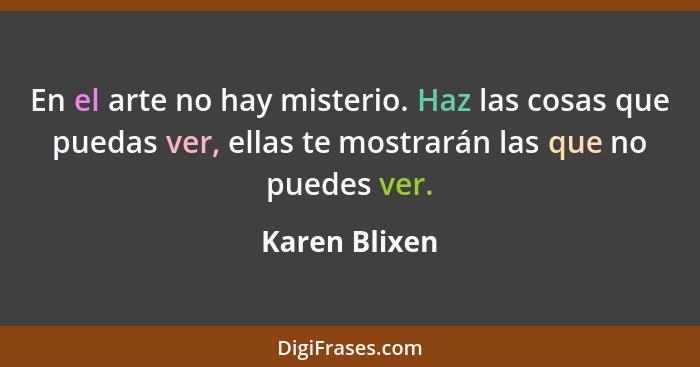 En el arte no hay misterio. Haz las cosas que puedas ver, ellas te mostrarán las que no puedes ver.... - Karen Blixen