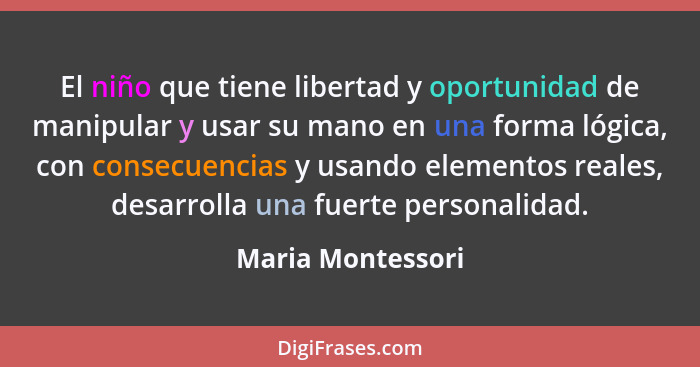 El niño que tiene libertad y oportunidad de manipular y usar su mano en una forma lógica, con consecuencias y usando elementos real... - Maria Montessori