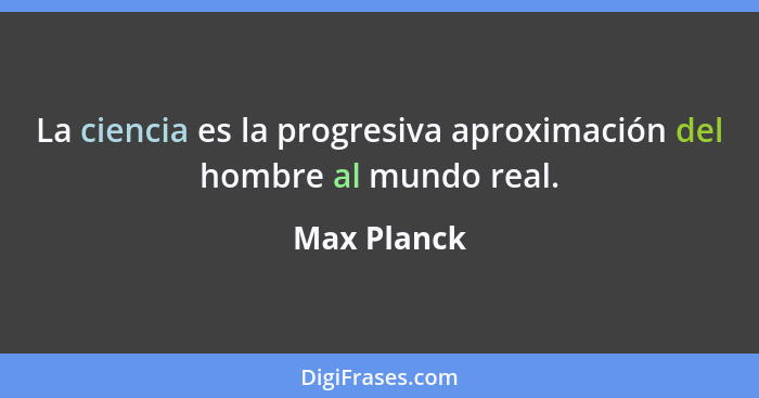 La ciencia es la progresiva aproximación del hombre al mundo real.... - Max Planck