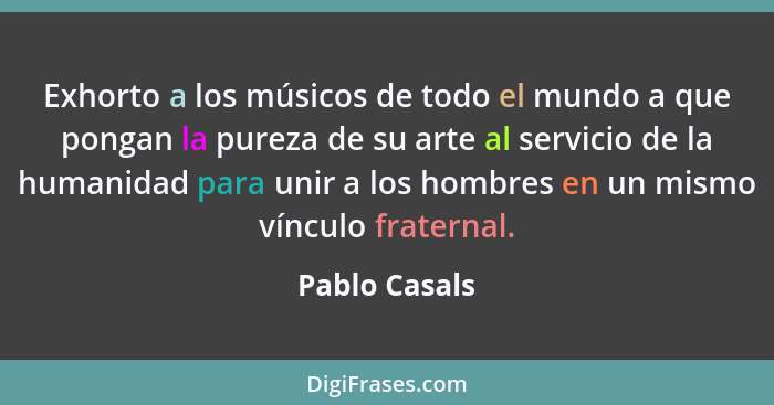 Exhorto a los músicos de todo el mundo a que pongan la pureza de su arte al servicio de la humanidad para unir a los hombres en un mism... - Pablo Casals