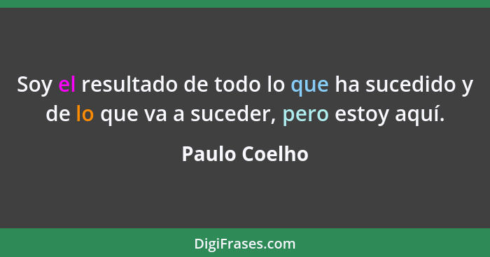 Soy el resultado de todo lo que ha sucedido y de lo que va a suceder, pero estoy aquí.... - Paulo Coelho