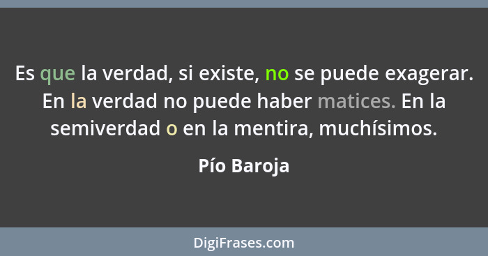 Es que la verdad, si existe, no se puede exagerar. En la verdad no puede haber matices. En la semiverdad o en la mentira, muchísimos.... - Pío Baroja