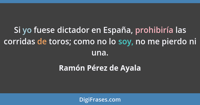 Si yo fuese dictador en España, prohibiría las corridas de toros; como no lo soy, no me pierdo ni una.... - Ramón Pérez de Ayala