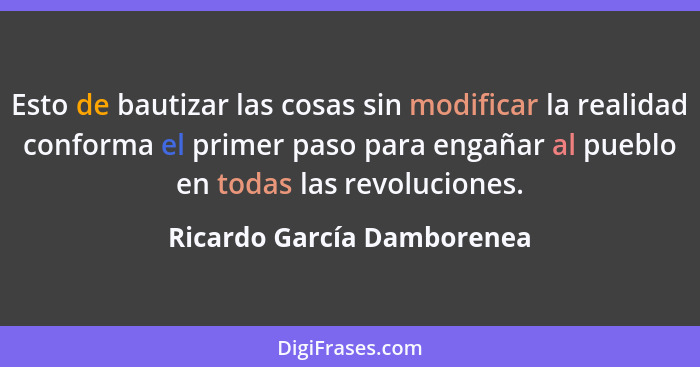 Esto de bautizar las cosas sin modificar la realidad conforma el primer paso para engañar al pueblo en todas las revolucio... - Ricardo García Damborenea