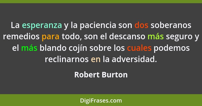 La esperanza y la paciencia son dos soberanos remedios para todo, son el descanso más seguro y el más blando cojín sobre los cuales po... - Robert Burton