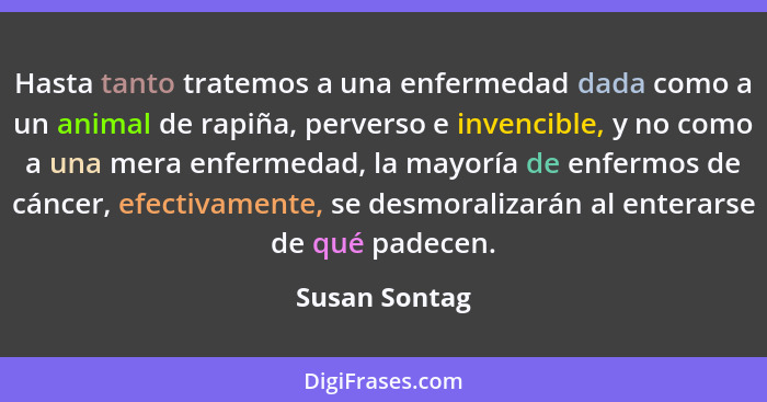 Hasta tanto tratemos a una enfermedad dada como a un animal de rapiña, perverso e invencible, y no como a una mera enfermedad, la mayor... - Susan Sontag