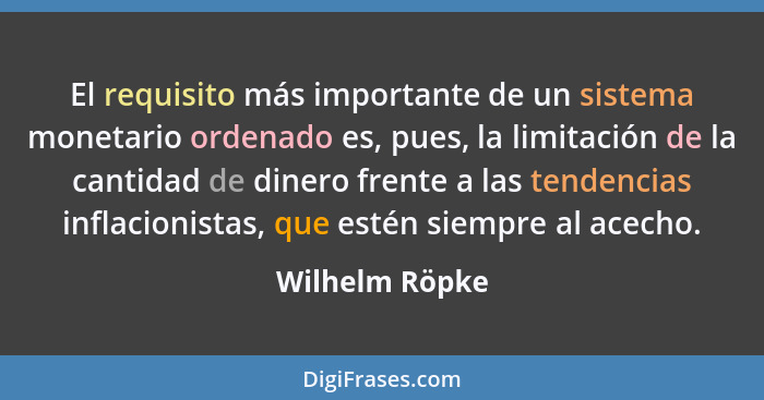 El requisito más importante de un sistema monetario ordenado es, pues, la limitación de la cantidad de dinero frente a las tendencias... - Wilhelm Röpke