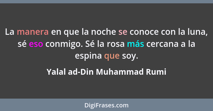 La manera en que la noche se conoce con la luna, sé eso conmigo. Sé la rosa más cercana a la espina que soy.... - Yalal ad-Din Muhammad Rumi