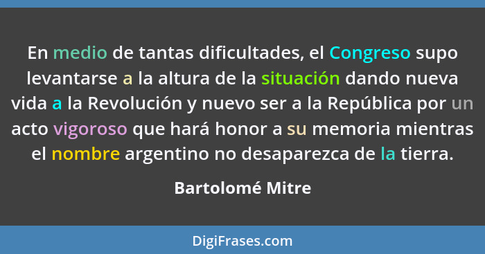 En medio de tantas dificultades, el Congreso supo levantarse a la altura de la situación dando nueva vida a la Revolución y nuevo se... - Bartolomé Mitre