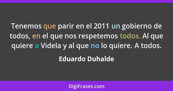 Tenemos que parir en el 2011 un gobierno de todos, en el que nos respetemos todos. Al que quiere a Videla y al que no lo quiere. A t... - Eduardo Duhalde