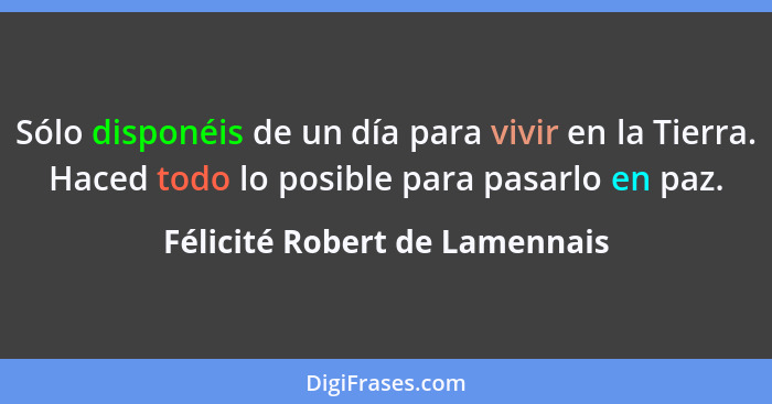 Sólo disponéis de un día para vivir en la Tierra. Haced todo lo posible para pasarlo en paz.... - Félicité Robert de Lamennais