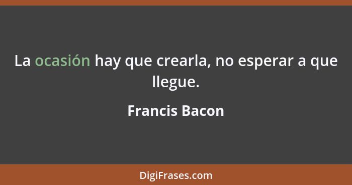 La ocasión hay que crearla, no esperar a que llegue.... - Francis Bacon