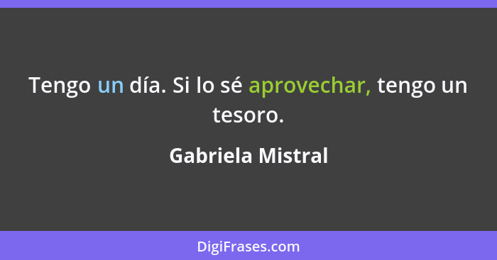 Tengo un día. Si lo sé aprovechar, tengo un tesoro.... - Gabriela Mistral