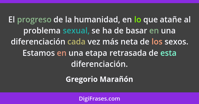 El progreso de la humanidad, en lo que atañe al problema sexual, se ha de basar en una diferenciación cada vez más neta de los sexo... - Gregorio Marañón