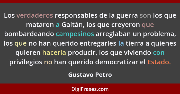 Los verdaderos responsables de la guerra son los que mataron a Gaitán, los que creyeron que bombardeando campesinos arreglaban un prob... - Gustavo Petro