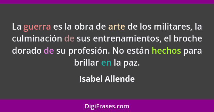 La guerra es la obra de arte de los militares, la culminación de sus entrenamientos, el broche dorado de su profesión. No están hecho... - Isabel Allende