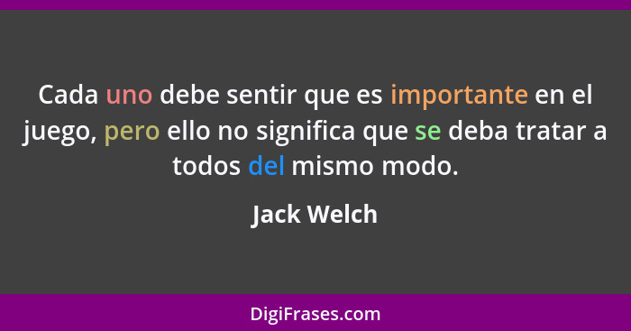 Cada uno debe sentir que es importante en el juego, pero ello no significa que se deba tratar a todos del mismo modo.... - Jack Welch