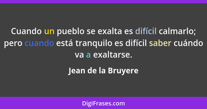 Cuando un pueblo se exalta es difícil calmarlo; pero cuando está tranquilo es difícil saber cuándo va a exaltarse.... - Jean de la Bruyere