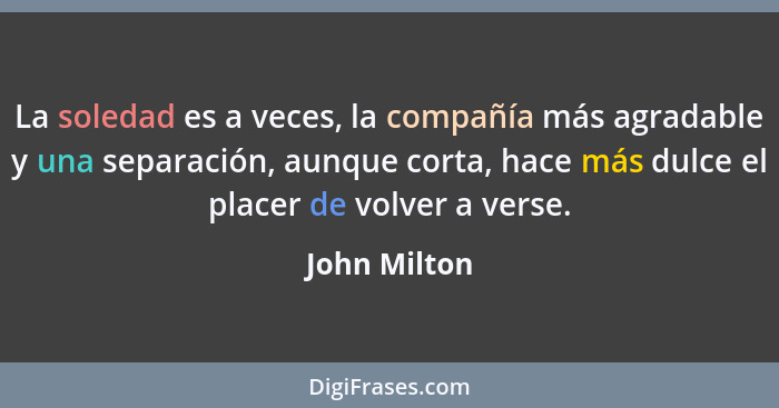 La soledad es a veces, la compañía más agradable y una separación, aunque corta, hace más dulce el placer de volver a verse.... - John Milton