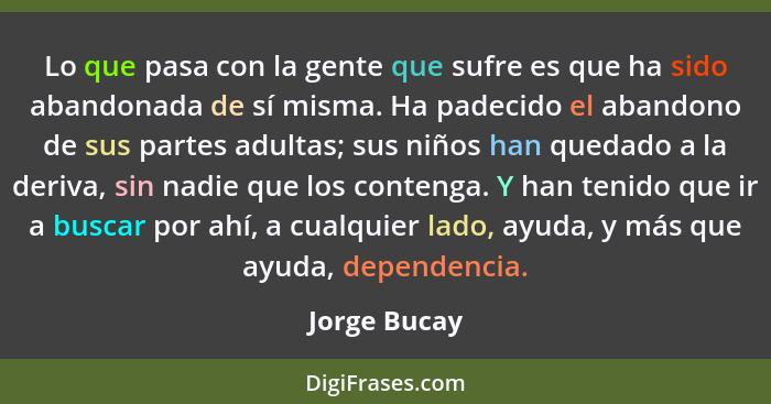 Lo que pasa con la gente que sufre es que ha sido abandonada de sí misma. Ha padecido el abandono de sus partes adultas; sus niños han q... - Jorge Bucay