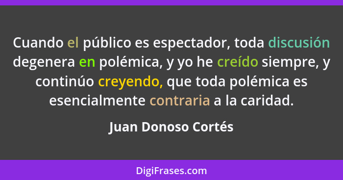 Cuando el público es espectador, toda discusión degenera en polémica, y yo he creído siempre, y continúo creyendo, que toda polém... - Juan Donoso Cortés