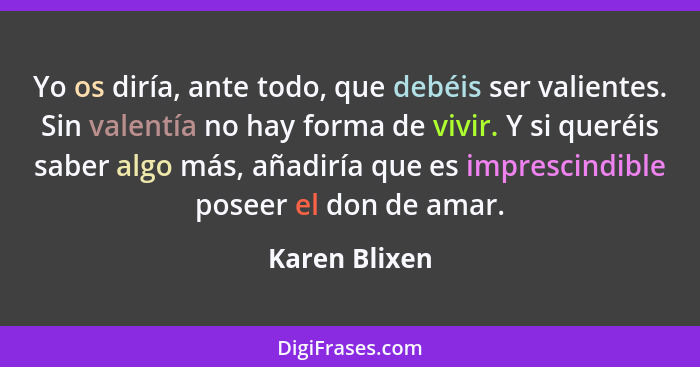 Yo os diría, ante todo, que debéis ser valientes. Sin valentía no hay forma de vivir. Y si queréis saber algo más, añadiría que es impr... - Karen Blixen