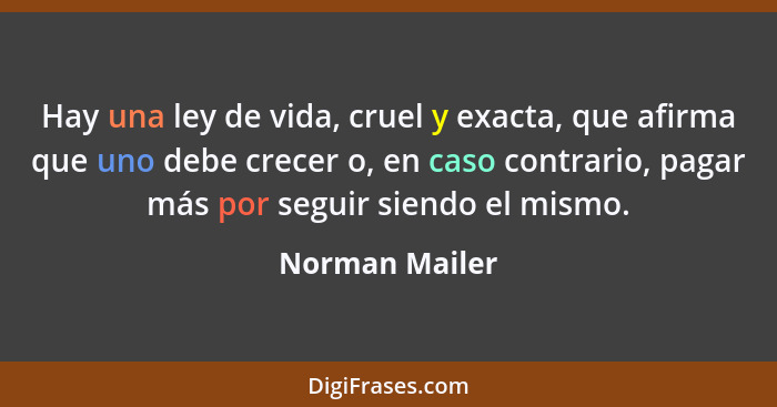 Hay una ley de vida, cruel y exacta, que afirma que uno debe crecer o, en caso contrario, pagar más por seguir siendo el mismo.... - Norman Mailer