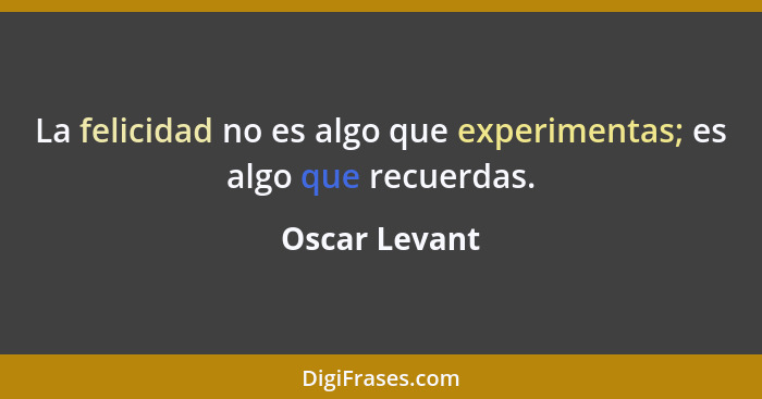 La felicidad no es algo que experimentas; es algo que recuerdas.... - Oscar Levant
