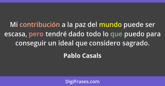 Mi contribución a la paz del mundo puede ser escasa, pero tendré dado todo lo que puedo para conseguir un ideal que considero sagrado.... - Pablo Casals