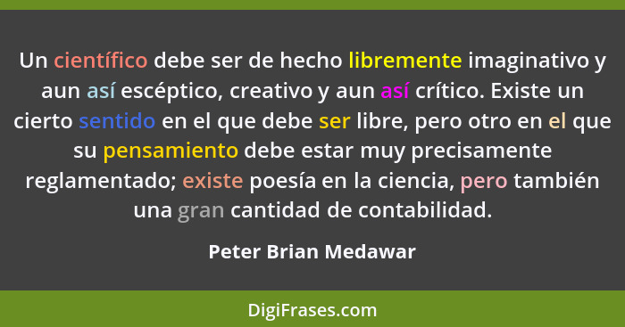 Un científico debe ser de hecho libremente imaginativo y aun así escéptico, creativo y aun así crítico. Existe un cierto sentido... - Peter Brian Medawar