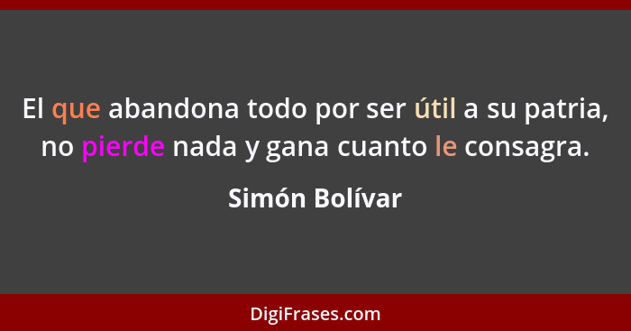 El que abandona todo por ser útil a su patria, no pierde nada y gana cuanto le consagra.... - Simón Bolívar