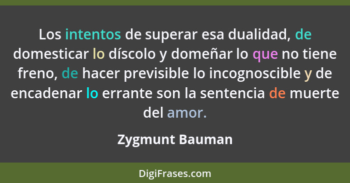 Los intentos de superar esa dualidad, de domesticar lo díscolo y domeñar lo que no tiene freno, de hacer previsible lo incognoscible... - Zygmunt Bauman