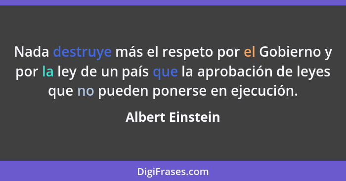 Nada destruye más el respeto por el Gobierno y por la ley de un país que la aprobación de leyes que no pueden ponerse en ejecución.... - Albert Einstein