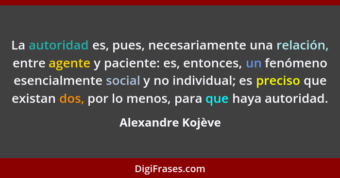La autoridad es, pues, necesariamente una relación, entre agente y paciente: es, entonces, un fenómeno esencialmente social y no in... - Alexandre Kojève