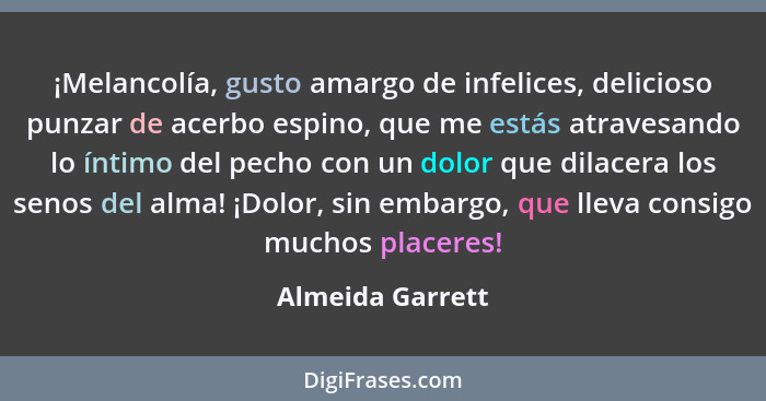 ¡Melancolía, gusto amargo de infelices, delicioso punzar de acerbo espino, que me estás atravesando lo íntimo del pecho con un dolor... - Almeida Garrett