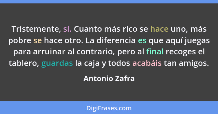 Tristemente, sí. Cuanto más rico se hace uno, más pobre se hace otro. La diferencia es que aquí juegas para arruinar al contrario, per... - Antonio Zafra