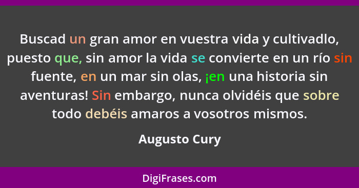 Buscad un gran amor en vuestra vida y cultivadlo, puesto que, sin amor la vida se convierte en un río sin fuente, en un mar sin olas, ¡... - Augusto Cury