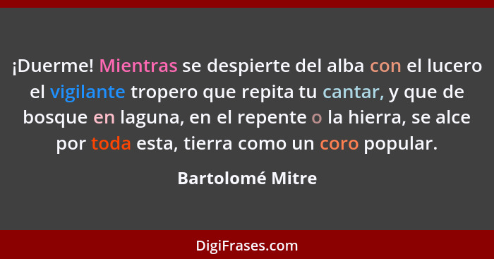 ¡Duerme! Mientras se despierte del alba con el lucero el vigilante tropero que repita tu cantar, y que de bosque en laguna, en el re... - Bartolomé Mitre