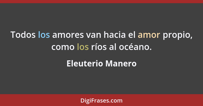 Todos los amores van hacia el amor propio, como los ríos al océano.... - Eleuterio Manero